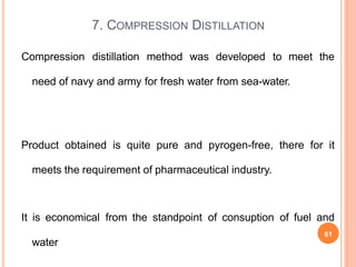 Compression distillation method was developed to meet the
need of navy and army for fresh water from sea-water.
Product obtained is quite pure and pyrogen-free, there for it
meets the requirement of pharmaceutical industry.
It is economical from the standpoint of consuption of fuel and
water
7. COMPRESSION DISTILLATION
61
 