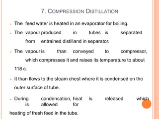  The feed water is heated in an evaporator for boiling.
 The vapour produced in tubes is separated
from entrained distilland in separator.
 The vapour is than conveyed to compressor,
which compresses it and raises its temperature to about
118 c.
 It than flows to the steam chest where it is condensed on the
outer surface of tube.
 During condensation, heat is released which
is allowed for
heating of fresh feed in the tube.
7. COMPRESSION DISTILLATION
 