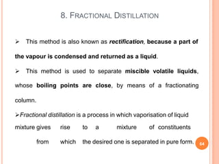 8. FRACTIONAL DISTILLATION
 This method is also known as rectification, because a part of
the vapour is condensed and returned as a liquid.
 This method is used to separate miscible volatile liquids,
whose boiling points are close, by means of a fractionating
column.
Fractional distillation is a process in which vaporisation of liquid
mixture gives rise to a mixture of constituents
from which the desired one is separated in pure form. 64
 