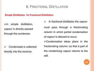 8. FRACTIONAL DISTILLATION
65
In simple distillation,
vapour is directly passed
through the condenser.
 Condensate is collected
directly into the receiver,
 In fractional distillation the vapour
must pass through a fractionating
column in which partial condensation
of vapour is allowed to occur.
Condensation takes place in the
fractionating column, so that a part of
the condensing vapour returns to the
still.
Simple Distillation Vs Fractional Distillation
 