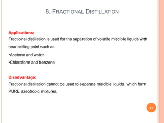 8. FRACTIONAL DISTILLATION
67
Applications:
Fractional distillation is used for the separation of volatile miscible liquids with
near boiling point such as
•Acetone and water
•Chloroform and benzene
Disadvantage:
Fractional distillation cannot be used to separate miscible liquids, which form
PURE azeotropic mixtures.
 