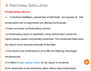 8. FRACTIONAL DISTILLATION
Fractionating columns
 In fractional distillation, special type of still-heads are required so that
condensation and re-vaporisation are affected continuously.
These are known as fractionating columns.
A fractionating column is essentially a long vertical tube in which the
vapour passes upward and partially condensed. The condensate flows down
the column and is returned eventually to the flask.
The columns are constructed so as to offer the following advantages
simultaneously.
(1) It offers a large cooling surface for the vapour to condense.
(2) An obstruction to the ascending vapour allows easy condensation.
68
 