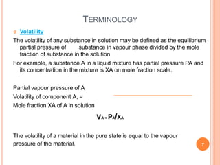 TERMINOLOGY
 Volatility
The volatility of any substance in solution may be defined as the equilibrium
partial pressure of substance in vapour phase divided by the mole
fraction of substance in the solution.
For example, a substance A in a liquid mixture has partial pressure PA and
its concentration in the mixture is XA on mole fraction scale.
Partial vapour pressure of A
Volatility of component A, =
Mole fraction XA of A in solution
vA = PA/XA
The volatility of a material in the pure state is equal to the vapour
pressure of the material. 7
 
