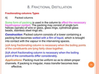 8. FRACTIONAL DISTILLATION
71
effective.
Fractionating columns Types
A] Packed columns
Some form of packing is used in the column to affect the necessary
liquid/vapour contact. The packing may consist of single turn
helices (spirals) of wire or glass, glass rings, cylindrical glass
beads, stainless steel rings etc.
Construction: Packed column consists of a tower containing a
packing that becomes wetted with a film of liquid, which is brought
into contact with the vapour in the intervening spaces.
(a)A long fractionating column is necessary when the boiling points
of the constituents are lying fairly close together.
(b)A short fractionating column is necessary when the boiling
point of the constituents differ considerably.
Applications: Packing must be uniform so as to obtain proper
channels. If packing is irregular, mass transfer becomes less
 