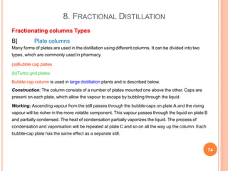 8. FRACTIONAL DISTILLATION
74
Fractionating columns Types
B] Plate columns
Many forms of plates are used in the distillation using different columns. It can be divided into two
types, which are commonly used in pharmacy.
(a)Bubble cap plates
(b)Turbo grid plates
Bubble cap column is used in large distillation plants and is described below.
Construction: The column consists of a number of plates mounted one above the other. Caps are
present on each plate, which allow the vapour to escape by bubbling through the liquid.
Working: Ascending vapour from the still passes through the bubble-caps on plate A and the rising
vapour will be richer in the more volatile component. This vapour passes through the liquid on plate B
and partially condensed. The heat of condensation partially vaporizes the liquid. The process of
condensation and vaporisation will be repeated at plate C and so on all the way up the column. Each
bubble-cap plate has the same effect as a separate still.
 