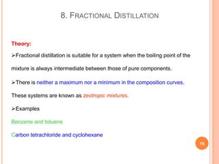 8. FRACTIONAL DISTILLATION
76
Theory:
Fractional distillation is suitable for a system when the boiling point of the
mixture is always intermediate between those of pure components.
There is neither a maximum nor a minimum in the composition curves.
These systems are known as zeotropic mixtures.
Examples
Benzene and toluene
Carbon tetrachloride and cyclohexane
 