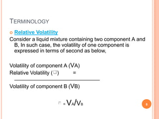 TERMINOLOGY
 Relative Volatility
Consider a liquid mixture containing two component A and
B, In such case, the volatility of one component is
expressed in terms of second as below,
Volatility of component A (VA)
Relative Volatility ( ) =
Volatility of component B (VB)
= VA/VB 8
 