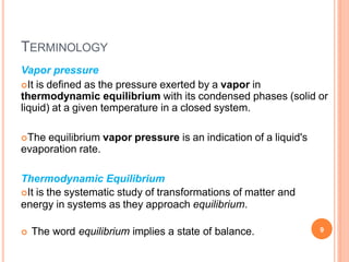 TERMINOLOGY
 The word equilibrium implies a state of balance. 9
Vapor pressure
It is defined as the pressure exerted by a vapor in
thermodynamic equilibrium with its condensed phases (solid or
liquid) at a given temperature in a closed system.
The equilibrium vapor pressure is an indication of a liquid's
evaporation rate.
Thermodynamic Equilibrium
It is the systematic study of transformations of matter and
energy in systems as they approach equilibrium.
 
