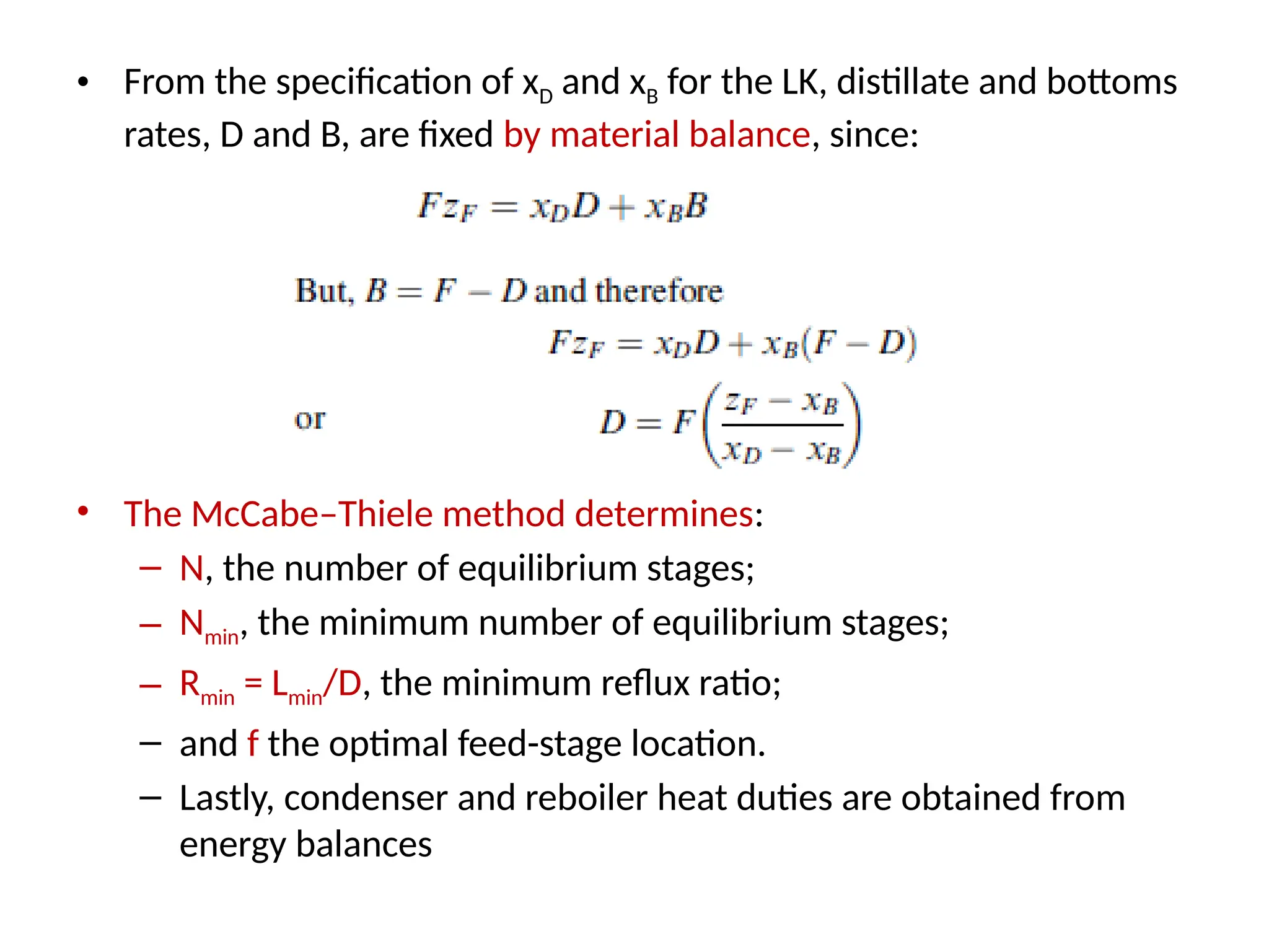 • From the specification of xD and xB for the LK, distillate and bottoms
rates, D and B, are fixed by material balance, since:
• The McCabe–Thiele method determines:
– N, the number of equilibrium stages;
– Nmin, the minimum number of equilibrium stages;
– Rmin = Lmin/D, the minimum reflux ratio;
– and f the optimal feed-stage location.
– Lastly, condenser and reboiler heat duties are obtained from
energy balances
 
