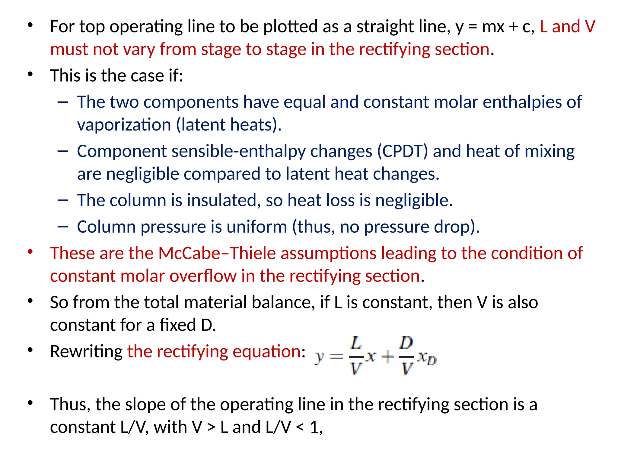• For top operating line to be plotted as a straight line, y = mx + c, L and V
must not vary from stage to stage in the rectifying section.
• This is the case if:
– The two components have equal and constant molar enthalpies of
vaporization (latent heats).
– Component sensible-enthalpy changes (CPDT) and heat of mixing
are negligible compared to latent heat changes.
– The column is insulated, so heat loss is negligible.
– Column pressure is uniform (thus, no pressure drop).
• These are the McCabe–Thiele assumptions leading to the condition of
constant molar overflow in the rectifying section.
• So from the total material balance, if L is constant, then V is also
constant for a fixed D.
• Rewriting the rectifying equation:
• Thus, the slope of the operating line in the rectifying section is a
constant L/V, with V > L and L/V < 1,
 
