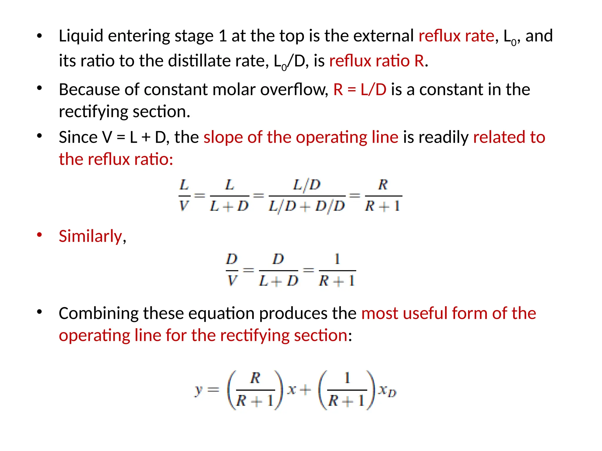 • Liquid entering stage 1 at the top is the external reflux rate, L0, and
its ratio to the distillate rate, L0/D, is reflux ratio R.
• Because of constant molar overflow, R = L/D is a constant in the
rectifying section.
• Since V = L + D, the slope of the operating line is readily related to
the reflux ratio:
• Similarly,
• Combining these equation produces the most useful form of the
operating line for the rectifying section:
 