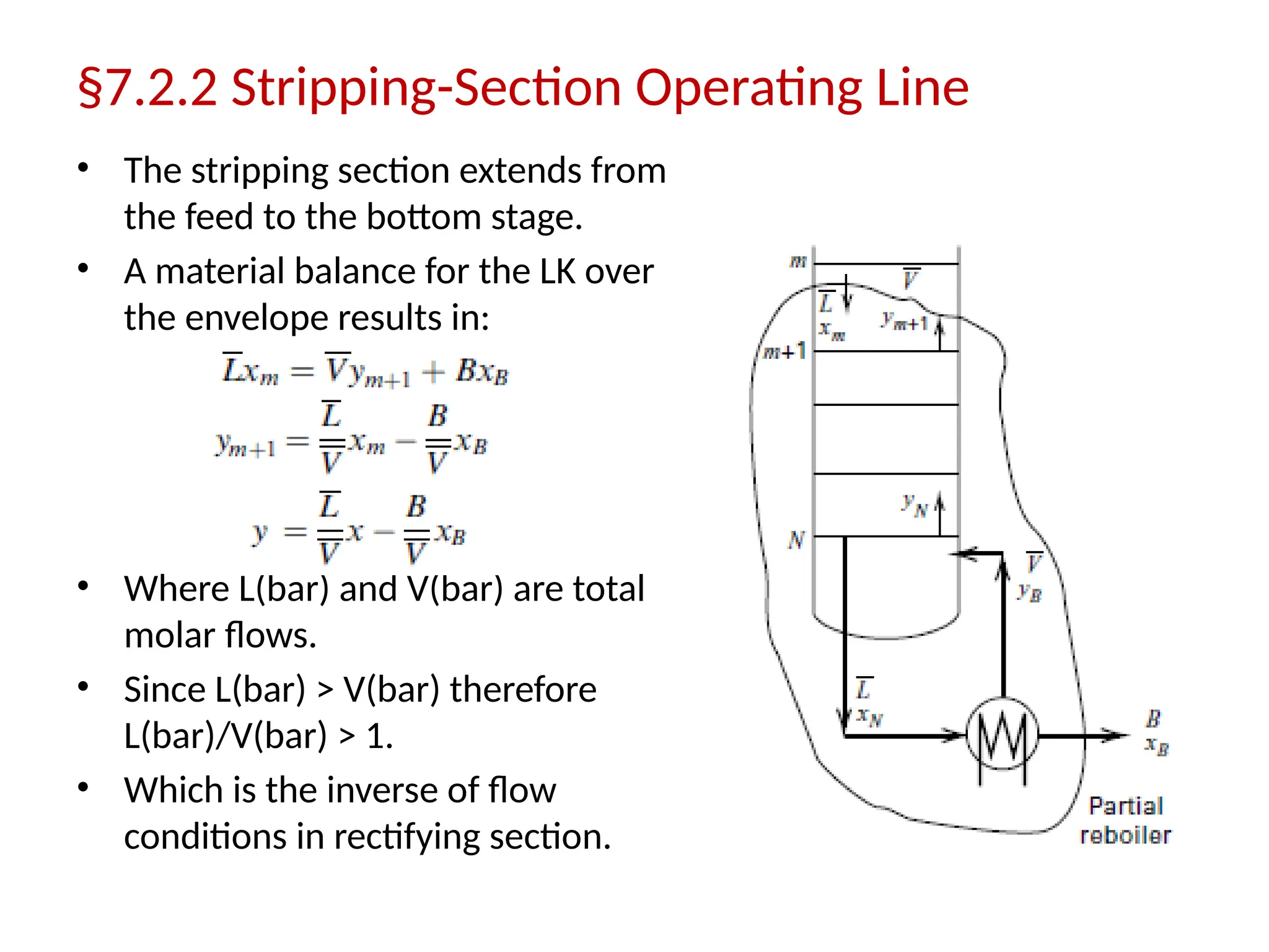 §7.2.2 Stripping-Section Operating Line
• The stripping section extends from
the feed to the bottom stage.
• A material balance for the LK over
the envelope results in:
• Where L(bar) and V(bar) are total
molar flows.
• Since L(bar) > V(bar) therefore
L(bar)/V(bar) > 1.
• Which is the inverse of flow
conditions in rectifying section.
 