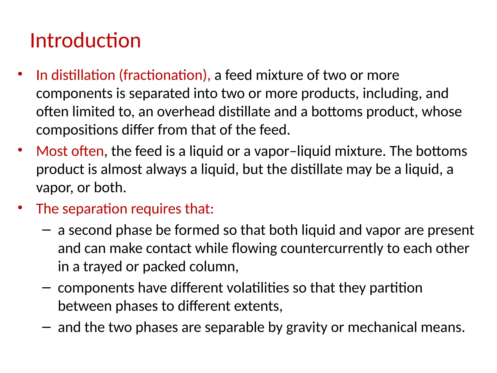 Introduction
• In distillation (fractionation), a feed mixture of two or more
components is separated into two or more products, including, and
often limited to, an overhead distillate and a bottoms product, whose
compositions differ from that of the feed.
• Most often, the feed is a liquid or a vapor–liquid mixture. The bottoms
product is almost always a liquid, but the distillate may be a liquid, a
vapor, or both.
• The separation requires that:
– a second phase be formed so that both liquid and vapor are present
and can make contact while flowing countercurrently to each other
in a trayed or packed column,
– components have different volatilities so that they partition
between phases to different extents,
– and the two phases are separable by gravity or mechanical means.
 