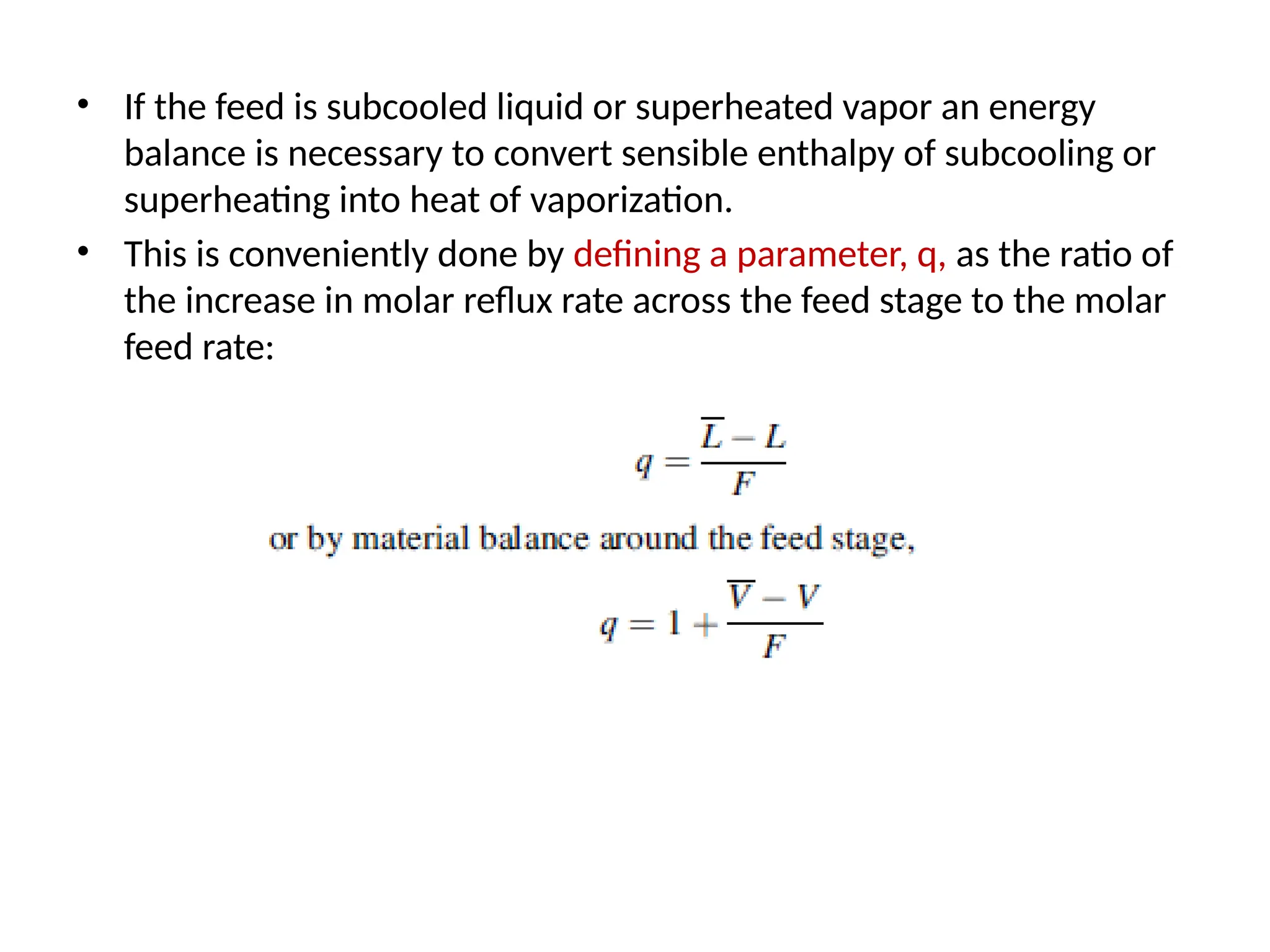 • If the feed is subcooled liquid or superheated vapor an energy
balance is necessary to convert sensible enthalpy of subcooling or
superheating into heat of vaporization.
• This is conveniently done by defining a parameter, q, as the ratio of
the increase in molar reflux rate across the feed stage to the molar
feed rate:
 