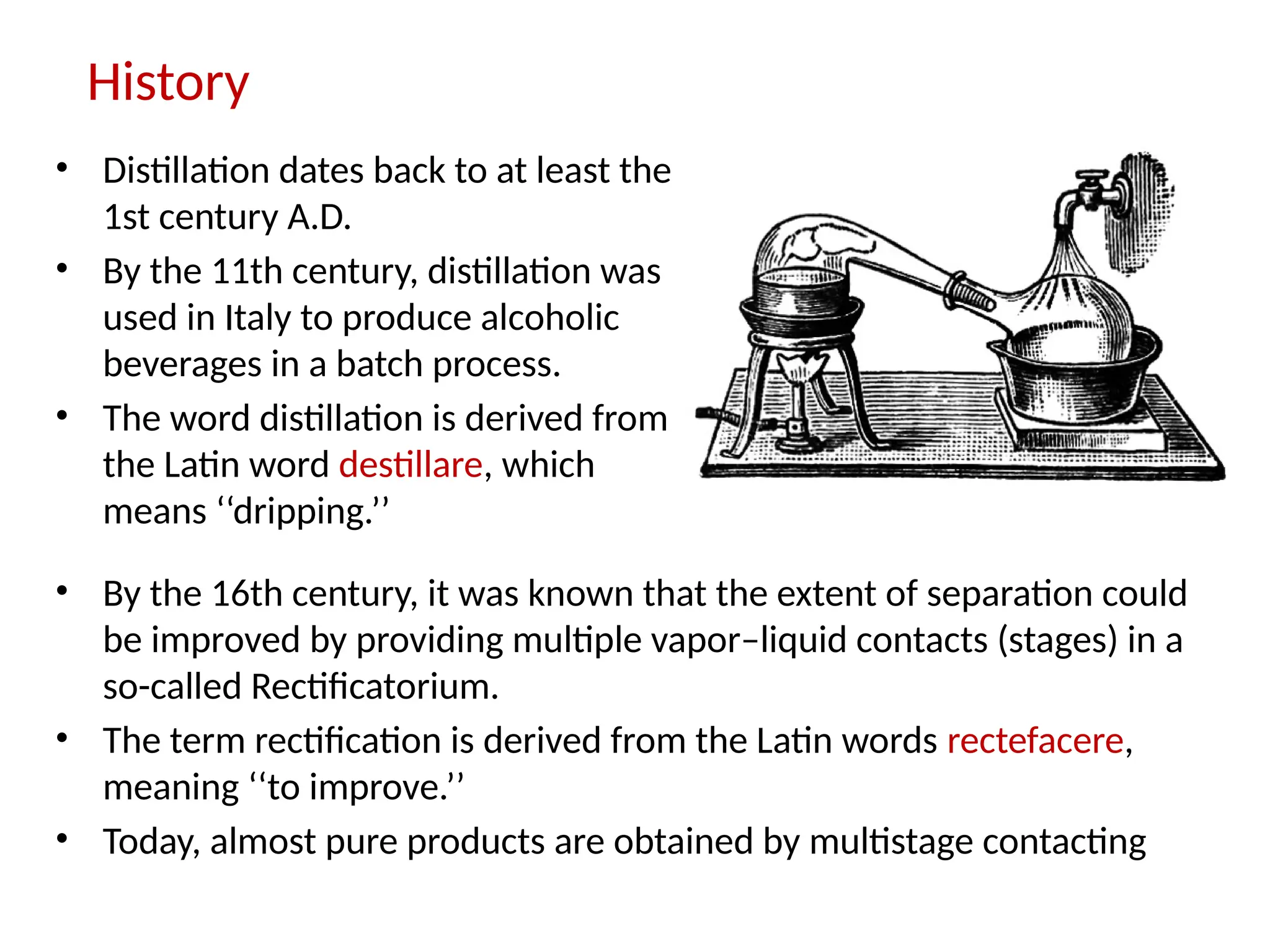History
• Distillation dates back to at least the
1st century A.D.
• By the 11th century, distillation was
used in Italy to produce alcoholic
beverages in a batch process.
• The word distillation is derived from
the Latin word destillare, which
means ‘‘dripping.’’
• By the 16th century, it was known that the extent of separation could
be improved by providing multiple vapor–liquid contacts (stages) in a
so-called Rectificatorium.
• The term rectification is derived from the Latin words rectefacere,
meaning ‘‘to improve.’’
• Today, almost pure products are obtained by multistage contacting
 