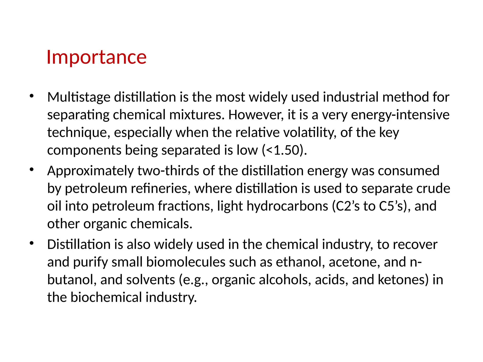 Importance
• Multistage distillation is the most widely used industrial method for
separating chemical mixtures. However, it is a very energy-intensive
technique, especially when the relative volatility, of the key
components being separated is low (<1.50).
• Approximately two-thirds of the distillation energy was consumed
by petroleum refineries, where distillation is used to separate crude
oil into petroleum fractions, light hydrocarbons (C2’s to C5’s), and
other organic chemicals.
• Distillation is also widely used in the chemical industry, to recover
and purify small biomolecules such as ethanol, acetone, and n-
butanol, and solvents (e.g., organic alcohols, acids, and ketones) in
the biochemical industry.
 