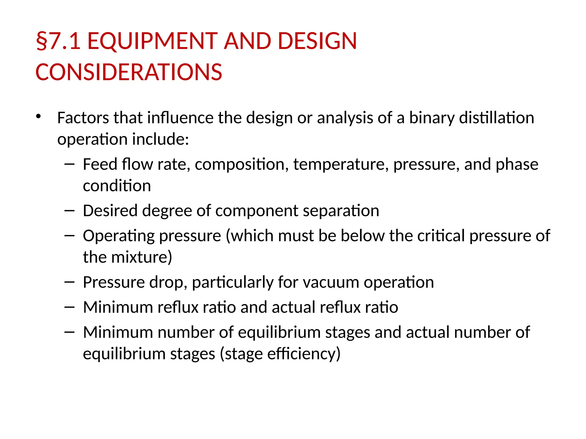 §7.1 EQUIPMENT AND DESIGN
CONSIDERATIONS
• Factors that influence the design or analysis of a binary distillation
operation include:
– Feed flow rate, composition, temperature, pressure, and phase
condition
– Desired degree of component separation
– Operating pressure (which must be below the critical pressure of
the mixture)
– Pressure drop, particularly for vacuum operation
– Minimum reflux ratio and actual reflux ratio
– Minimum number of equilibrium stages and actual number of
equilibrium stages (stage efficiency)
 