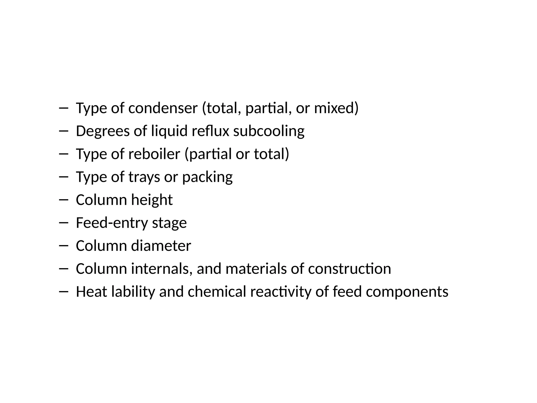 – Type of condenser (total, partial, or mixed)
– Degrees of liquid reflux subcooling
– Type of reboiler (partial or total)
– Type of trays or packing
– Column height
– Feed-entry stage
– Column diameter
– Column internals, and materials of construction
– Heat lability and chemical reactivity of feed components
 