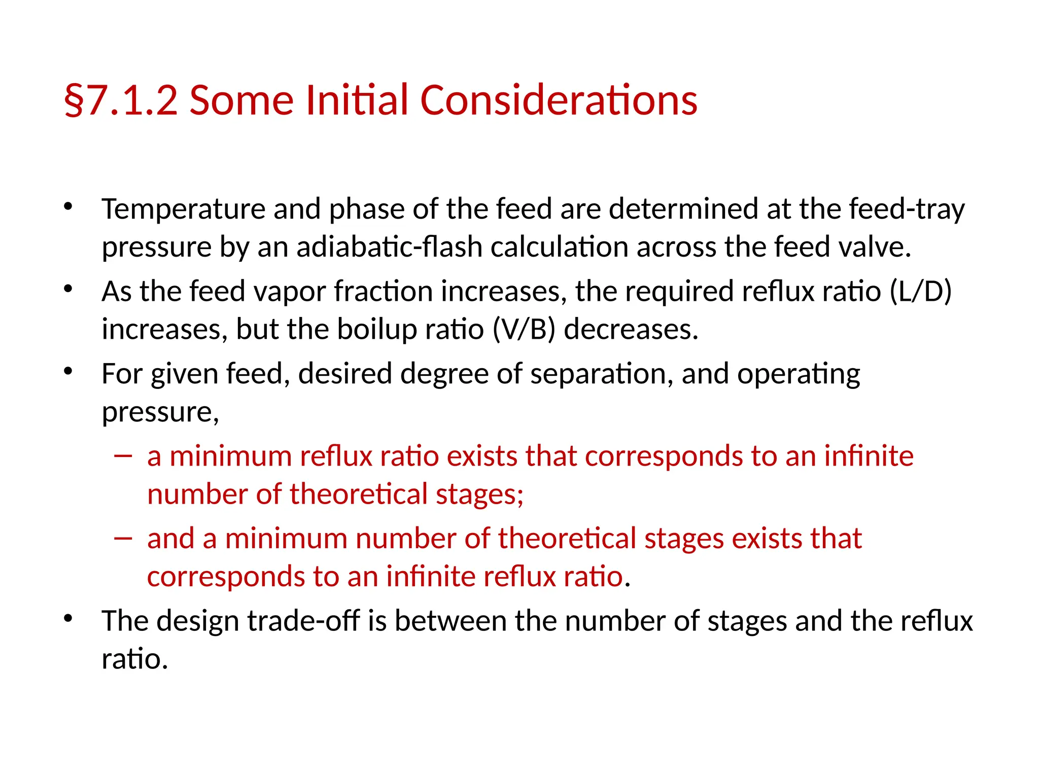 §7.1.2 Some Initial Considerations
• Temperature and phase of the feed are determined at the feed-tray
pressure by an adiabatic-flash calculation across the feed valve.
• As the feed vapor fraction increases, the required reflux ratio (L/D)
increases, but the boilup ratio (V/B) decreases.
• For given feed, desired degree of separation, and operating
pressure,
– a minimum reflux ratio exists that corresponds to an infinite
number of theoretical stages;
– and a minimum number of theoretical stages exists that
corresponds to an infinite reflux ratio.
• The design trade-off is between the number of stages and the reflux
ratio.
 