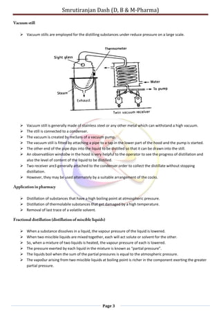 Smrutiranjan Dash (D, B & M-Pharma)
Page 3
 Vacuum stills are employed for the distilling substances under reduce pressure on a large scale.
 Vacuum still is generally made of stainless steel or any other metal which can withstand a high vacuum.
 The still is connected to a condenser.
 The vacuum is created by me3ans of a vacuum pump.
 The vacuum still is fitted by attaching a pipe to a tap in the lower part of the hood and the pump is started.
 The other end of the pipe dips into the liquid to be distilled so that it can be drawn into the still.
 An observat6ion windo0w in the hood is very helpful to the operator to see the progress of distillation and
also the level of content of the liquid to be distilled.
 Two receiver are3 generally attached to the condenser order to collect the distillate without stopping
distillation.
 However, they may be used alternately by a suitable arrangement of the cocks.
 Distillation of substances that have a high boiling point at atmospheric pressure.
 Distillation of thermolabile substances that get damaged by a high temperature.
 Removal of last trace of a volatile solvent.
 When a substance dissolves in a liquid, the vapour pressure of the liquid is lowered.
 When two miscible liquids are mixed together, each will act solute or solvent for the other.
 So, when a mixture of two liquids is heated, the vapour pressure of each is lowered.
 The pressure exerted by each liquid in the mixture is known as “partial pressure”.
 The liquids boil when the sum of the partial pressures is equal to the atmospheric pressure.
 The vapo0ur arising from two miscible liquids at boiling point is richer in the component exerting the greater
partial pressure.
 