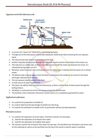 Smrutiranjan Dash (D, B & M-Pharma)
Page 5
 It consists of a “steam can” fitted with a cork having two holes.
 Through one of the holes passes a bend tube leading the steam to the flask containing the non-aqueous
liquid.
 This tube should reach almost to the bottom of the flask.
 Another long tube which passes through the other hole reaches almost to the bottom of the steam can.
 This tube acts as a safety tube, so that in case the pressure inside the steam can becomes too much, it is
relieved by forcing water out of it.
 Moreover, when the steam starts coming out from the safety tube, it indicates that the steam can is almost
empty.
 The delivery tube carrying vapours from the flask is connected to the condenser to convert it into liquid
which gets collected in the receiver.
 The non-aqueous liquid is placed in the flask.
 A small amount of water is added to it.
 The steam can add the flask is heated simultaneously, so that a uniform flow of steam passes through the
boiling mixture.
 Distillation is continued until all the non-aqueous liquid has distilled over.
 The distillate is then collected in Florentine receiver where oil is completely separated from water.
 It is used for the preparation of volatile oil
 It is used to determine the percentage of volatile oil in the drug.
 It is used for the distillation of volatile oil for its purification without any decomposition.
 It is used for the separation of oil and water. Florentine receivers are two types:
1) Used for the separation of oil heavier than water,
2) Used for the separation of oil lighter than water.
 The receiver used for the oil heavier than water has two taps. The tap fitted near the bottom and vessel used
for the collecting oil, where as the tap fitted near the top of the vessel is used for water to overflow.
 