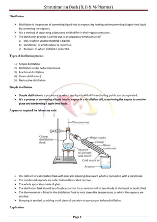 Smrutiranjan Dash (D, B & M-Pharma)
Page 1
 Distillation is the process of converting liquid into its vapours by heating and reconverting it again into liquid
by converting the vapours.
 It is a method of separating substances which differ in their vapour pressures.
 The distillation process is carried out in an apparatus which consist of
a) Still, in which volatile material is boiled.
b) Condenser, in which vapour is condense.
c) Receiver, in which distilled is collected.
1) Simple distillation
2) Distillation under reduced pressure
3) Fractional distillation
4) Steam distillation ]
5) Destructive distillation
 Simple distillation is a procedure by which two liquids with different boiling points can be separated.
 It is a process of converting a liquid into its vapour in a distillation still, transferring the vapour to another
place and condensing it again into liquid.
 It is co0nsist of a distillation flask with side arm slopping downward which is connected with a condenser.
 The condensed vapours are collected in a flask called receiver.
 The whole apparatus made of glass.
 The distillation flask should be of such a size that it can contain half to two-thirds of the liquid to be distilled.
 The thermometer is fitted in the distillation flask to note down the temperature, at which the vapours are
distilled.
 Bumping is avoided by adding small piece of porcelain or porous pot before distillation.
 