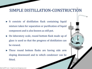 SIMPLE DISTILLATION-CONSTRUCTION
It consists of distillation flask containing liquid
mixture taken for separation or purification of liquid
component and is also known as still pot.
On laboratory scale, round bottom flask made up of
glass is used so that the progress of distillation can
be viewed.
These round bottom flasks are having side arm
sloping downward and to which condenser can be
fitted.
 