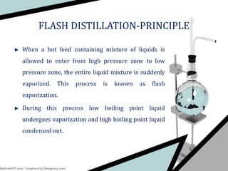 FLASH DISTILLATION-PRINCIPLE
When a hot feed containing mixture of liquids is
allowed to enter from high pressure zone to low
pressure zone, the entire liquid mixture is suddenly
vaporized. This process is known as flash
vaporization.
During this process low boiling point liquid
undergoes vaporization and high boiling point liquid
condensed out.
 