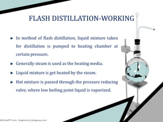 In method of flash distillation, liquid mixture taken
for distillation is pumped to heating chamber at
certain pressure.
Generally steam is used as the heating media.
Liquid mixture is get heated by the steam.
Hot mixture is passed through the pressure reducing
valve, where low boiling point liquid is vaporized.
FLASH DISTILLATION-WORKING
 