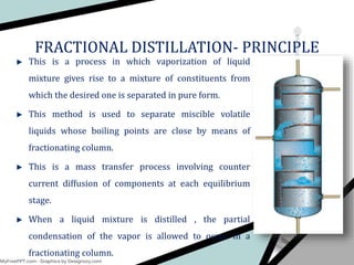 FRACTIONAL DISTILLATION- PRINCIPLE
This is a process in which vaporization of liquid
mixture gives rise to a mixture of constituents from
which the desired one is separated in pure form.
This method is used to separate miscible volatile
liquids whose boiling points are close by means of
fractionating column.
This is a mass transfer process involving counter
current diffusion of components at each equilibrium
stage.
When a liquid mixture is distilled , the partial
condensation of the vapor is allowed to occur in a
fractionating column.
 