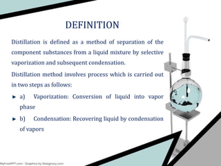 DEFINITION
Distillation is defined as a method of separation of the
component substances from a liquid mixture by selective
vaporization and subsequent condensation.
Distillation method involves process which is carried out
in two steps as follows:
a) Vaporization: Conversion of liquid into vapor
phase
b) Condensation: Recovering liquid by condensation
of vapors
 