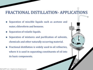 Separation of miscible liquids such as acetone and
water, chloroform and benzene.
Separation of volatile liquids.
Separation of mixtures and purification of solvents,
chemicals and other naturally occurring material.
Fractional distillation is widely used in oil refineries,
where it is used in separating constituents of oil into
its basic components.
FRACTIONAL DISTILLATION- APPLICATIONS
 