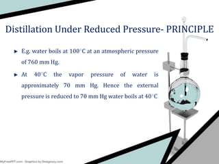 E.g. water boils at 100C at an atmospheric pressure
of 760 mm Hg.
At 40C the vapor pressure of water is
approximately 70 mm Hg. Hence the external
pressure is reduced to 70 mm Hg water boils at 40C
Distillation Under Reduced Pressure- PRINCIPLE
 