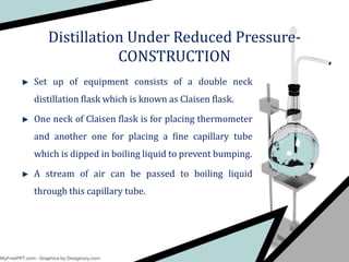 Set up of equipment consists of a double neck
distillation flask which is known as Claisen flask.
One neck of Claisen flask is for placing thermometer
and another one for placing a fine capillary tube
which is dipped in boiling liquid to prevent bumping.
A stream of air can be passed to boiling liquid
through this capillary tube.
Distillation Under Reduced Pressure-
CONSTRUCTION
 