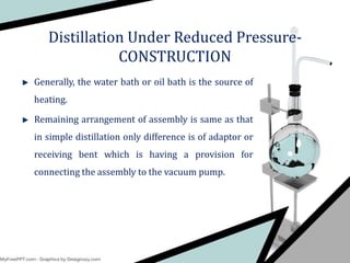 Generally, the water bath or oil bath is the source of
heating.
Remaining arrangement of assembly is same as that
in simple distillation only difference is of adaptor or
receiving bent which is having a provision for
connecting the assembly to the vacuum pump.
Distillation Under Reduced Pressure-
CONSTRUCTION
 