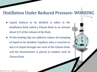 Liquid mixture to be distilled is taken in the
distillation flask called a Claisen flask in an amount
about 2/3 of the volume of the flask.
To this boiling chip are added to reduce the bumping
of liquid to be distilled. Capillary tube is inserted to
dip it in liquid through one neck of the Claisen flask,
and the thermometer is placed at another neck of
Claisen flask.
Distillation Under Reduced Pressure- WORKING
 