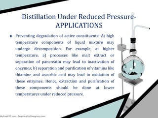 Preventing degradation of active constituents: At high
temperature components of liquid mixture may
undergo decomposition. For example, at higher
temperature, a) processes like malt extract or
separation of pancreatin may lead to inactivation of
enzymes; b) separation and purification of vitamins like
thiamine and ascorbic acid may lead to oxidation of
these enzymes. Hence, extraction and purification of
these components should be done at lower
temperatures under reduced pressure.
Distillation Under Reduced Pressure-
APPLICATIONS
 