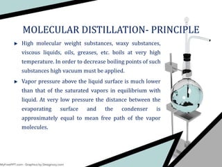 High molecular weight substances, waxy substances,
viscous liquids, oils, greases, etc. boils at very high
temperature. In order to decrease boiling points of such
substances high vacuum must be applied.
Vapor pressure above the liquid surface is much lower
than that of the saturated vapors in equilibrium with
liquid. At very low pressure the distance between the
evaporating surface and the condenser is
approximately equal to mean free path of the vapor
molecules.
MOLECULAR DISTILLATION- PRINCIPLE
 