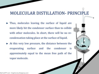 Thus, molecules leaving the surface of liquid are
more likely hit the condenser surface than to collide
with other molecules. In short, there will be no re-
condensation taking place at the surface of liquid.
At this very low pressure, the distance between the
evaporating surface and the condenser is
approximately equal to the mean free path of the
vapor molecule.
MOLECULAR DISTILLATION- PRINCIPLE
 