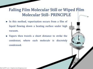 In this method, vaporization occurs from a film of
liquid flowing down a heating surface under high
vacuum.
Vapors then travels a short distance to strike the
condenser, where each molecule is discretely
condensed.
Falling Film Molecular Still or Wiped Film
Molecular Still- PRINCIPLE
 