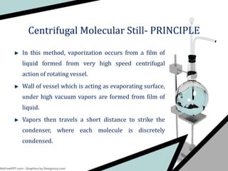 In this method, vaporization occurs from a film of
liquid formed from very high speed centrifugal
action of rotating vessel.
Wall of vessel which is acting as evaporating surface,
under high vacuum vapors are formed from film of
liquid.
Vapors then travels a short distance to strike the
condenser, where each molecule is discretely
condensed.
Centrifugal Molecular Still- PRINCIPLE
 