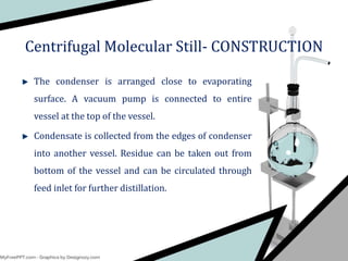The condenser is arranged close to evaporating
surface. A vacuum pump is connected to entire
vessel at the top of the vessel.
Condensate is collected from the edges of condenser
into another vessel. Residue can be taken out from
bottom of the vessel and can be circulated through
feed inlet for further distillation.
Centrifugal Molecular Still- CONSTRUCTION
 