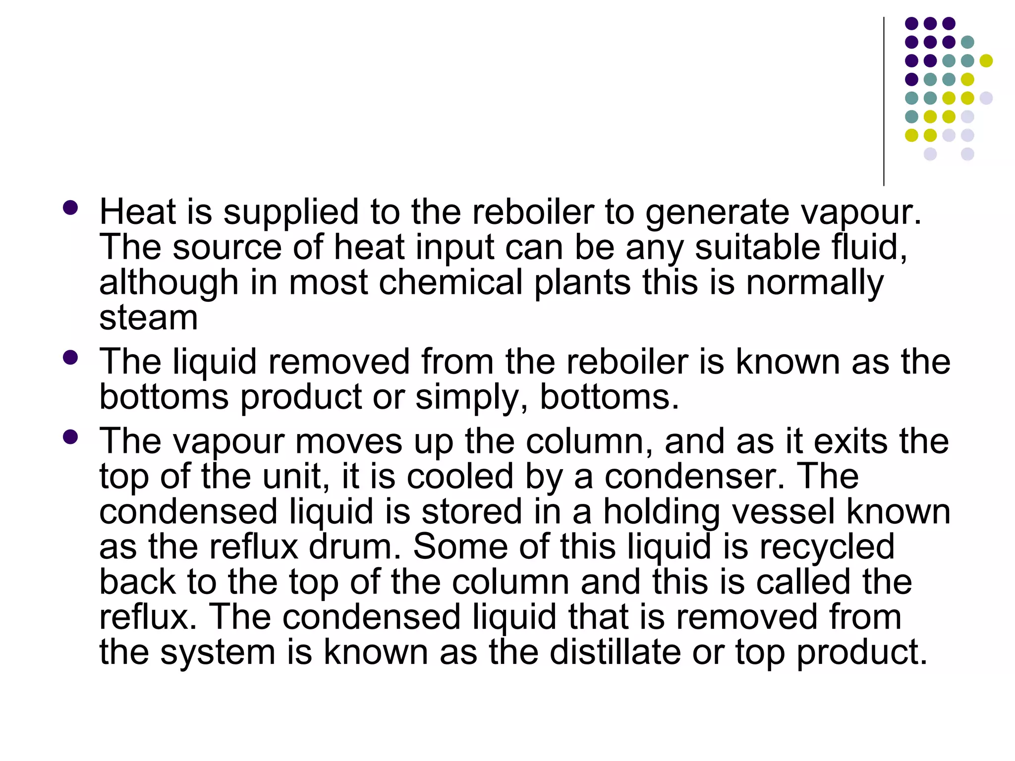  Heat is supplied to the reboiler to generate vapour.
The source of heat input can be any suitable fluid,
although in most chemical plants this is normally
steam
 The liquid removed from the reboiler is known as the
bottoms product or simply, bottoms.
 The vapour moves up the column, and as it exits the
top of the unit, it is cooled by a condenser. The
condensed liquid is stored in a holding vessel known
as the reflux drum. Some of this liquid is recycled
back to the top of the column and this is called the
reflux. The condensed liquid that is removed from
the system is known as the distillate or top product.
 