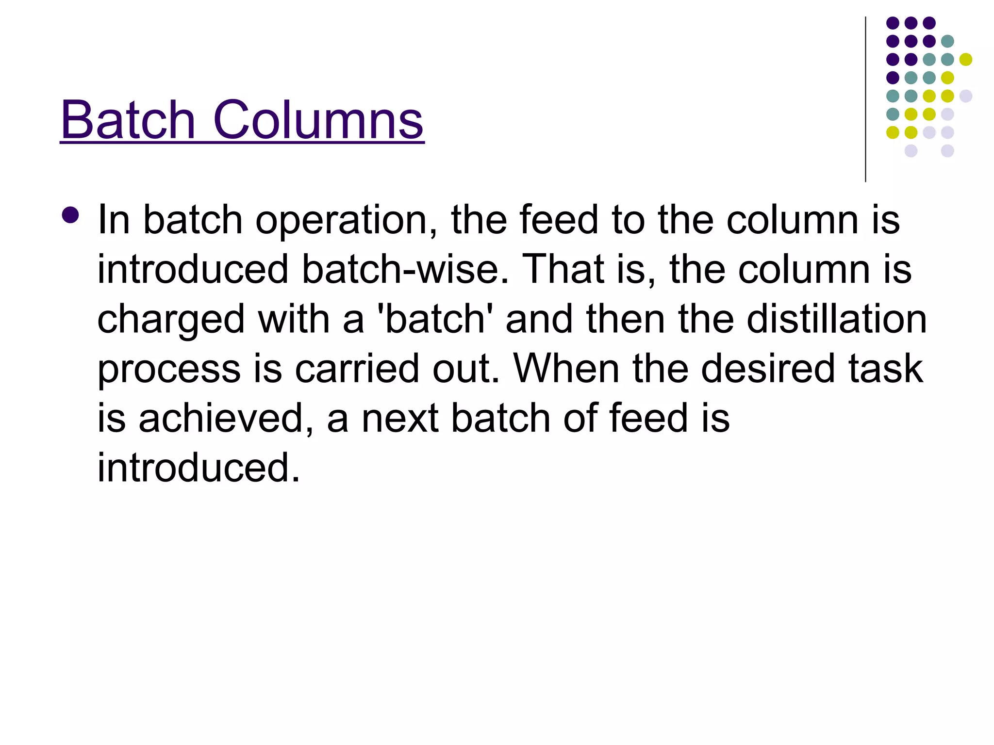Batch Columns
 In batch operation, the feed to the column is
introduced batch-wise. That is, the column is
charged with a 'batch' and then the distillation
process is carried out. When the desired task
is achieved, a next batch of feed is
introduced.
 