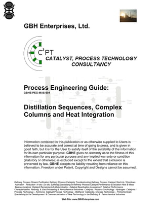 GBH Enterprises, Ltd.

Process Engineering Guide:
GBHE-PEG-MAS-604

Distillation Sequences, Complex
Columns and Heat Integration

Information contained in this publication or as otherwise supplied to Users is
believed to be accurate and correct at time of going to press, and is given in
good faith, but it is for the User to satisfy itself of the suitability of the information
for its own particular purpose. GBHE gives no warranty as to the fitness of this
information for any particular purpose and any implied warranty or condition
(statutory or otherwise) is excluded except to the extent that exclusion is
prevented by law. GBHE accepts no liability resulting from reliance on this
information. Freedom under Patent, Copyright and Designs cannot be assumed.

Refinery Process Stream Purification Refinery Process Catalysts Troubleshooting Refinery Process Catalyst Start-Up / Shutdown
Activation Reduction In-situ Ex-situ Sulfiding Specializing in Refinery Process Catalyst Performance Evaluation Heat & Mass
Balance Analysis Catalyst Remaining Life Determination Catalyst Deactivation Assessment Catalyst Performance
Characterization Refining & Gas Processing & Petrochemical Industries Catalysts / Process Technology - Hydrogen Catalysts /
Process Technology – Ammonia Catalyst Process Technology - Methanol Catalysts / process Technology – Petrochemicals
Specializing in the Development & Commercialization of New Technology in the Refining & Petrochemical Industries
Web Site: www.GBHEnterprises.com

 