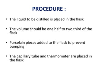PROCEDURE :
• The liquid to be distilled is placed in the flask
• The volume should be one half to two third of the
flask
• Porcelain pieces added to the flask to prevent
bumping
• The capillary tube and thermometer are placed in
the flask
 