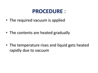 PROCEDURE :
• The required vacuum is applied
• The contents are heated gradually
• The temperature rises and liquid gets heated
rapidly due to vacuum
 