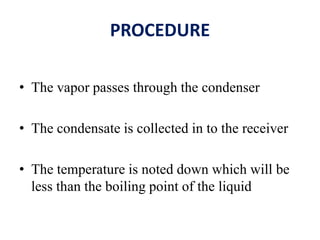 PROCEDURE
• The vapor passes through the condenser
• The condensate is collected in to the receiver
• The temperature is noted down which will be
less than the boiling point of the liquid
 