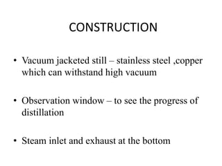 CONSTRUCTION
• Vacuum jacketed still – stainless steel ,copper
which can withstand high vacuum
• Observation window – to see the progress of
distillation
• Steam inlet and exhaust at the bottom
 