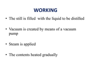 WORKING
• The still is filled with the liquid to be distilled
• Vacuum is created by means of a vacuum
pump
• Steam is applied
• The contents heated gradually
 